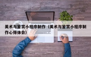 仁寿美术与鉴赏小程序制作（美术与鉴赏小程序制作心得体会）