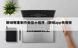 仁寿聊城哪里制作微信小程序（聊城app有哪些）